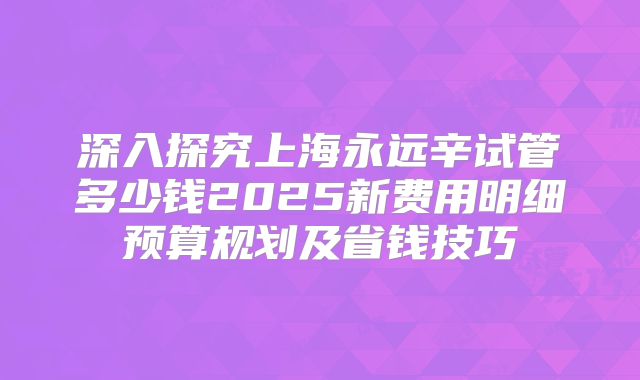 深入探究上海永远辛试管多少钱2025新费用明细预算规划及省钱技巧