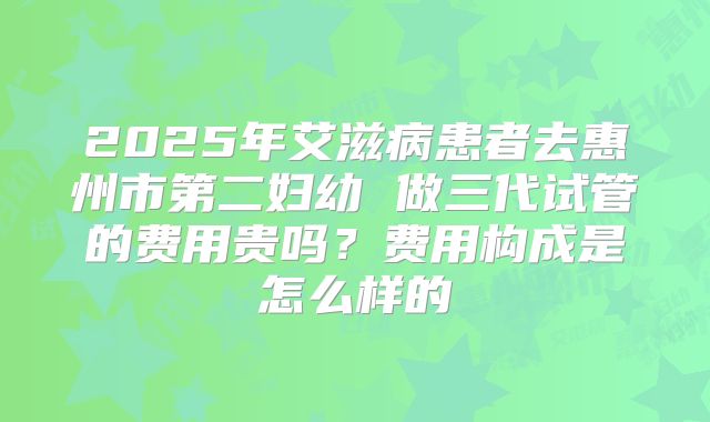 2025年艾滋病患者去惠州市第二妇幼 做三代试管的费用贵吗？费用构成是怎么样的