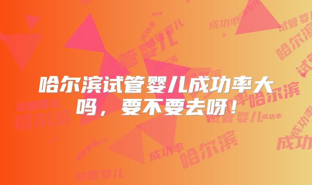 哈尔滨试管婴儿成功率大吗，要不要去呀！