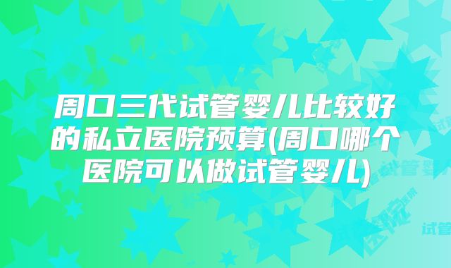 周口三代试管婴儿比较好的私立医院预算(周口哪个医院可以做试管婴儿)