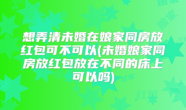 想弄清未婚在娘家同房放红包可不可以(未婚娘家同房放红包放在不同的床上可以吗)