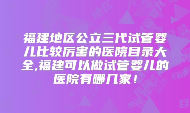 福建地区公立三代试管婴儿比较厉害的医院目录大全,福建可以做试管婴儿的医院有哪几家！