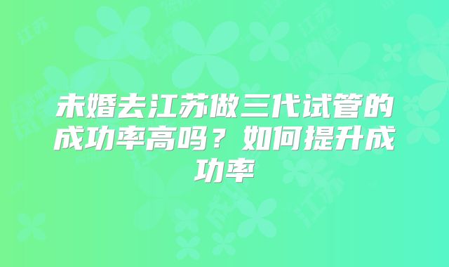 未婚去江苏做三代试管的成功率高吗？如何提升成功率