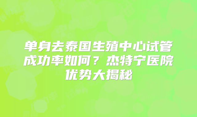 单身去泰国生殖中心试管成功率如何?杰特宁医院优势大揭秘