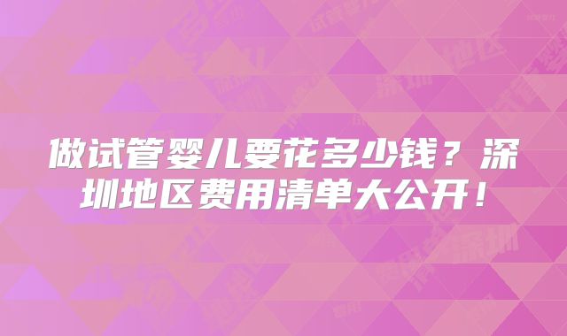 做试管婴儿要花多少钱？深圳地区费用清单大公开！