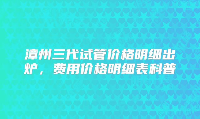 漳州三代试管价格明细出炉，费用价格明细表科普