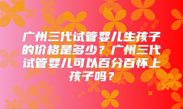 广州三代试管婴儿生孩子的价格是多少？广州三代试管婴儿可以百分百怀上孩子吗？