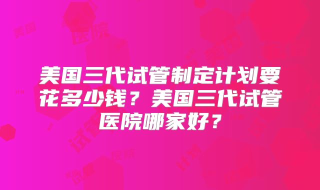 美国三代试管制定计划要花多少钱?美国三代试管医院哪家好?