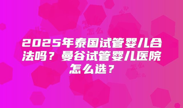 2025年泰国试管婴儿合法吗？曼谷试管婴儿医院怎么选？