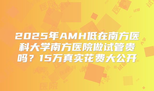 2025年AMH低在南方医科大学南方医院做试管贵吗？15万真实花费大公开
