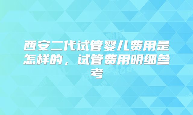 西安二代试管婴儿费用是怎样的，试管费用明细参考