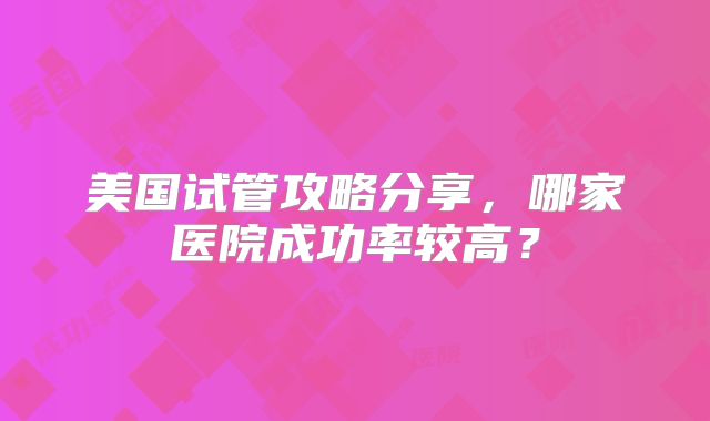 美国试管攻略分享，哪家医院成功率较高？