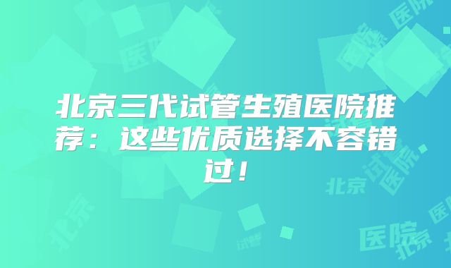 北京三代试管生殖医院推荐：这些优质选择不容错过！