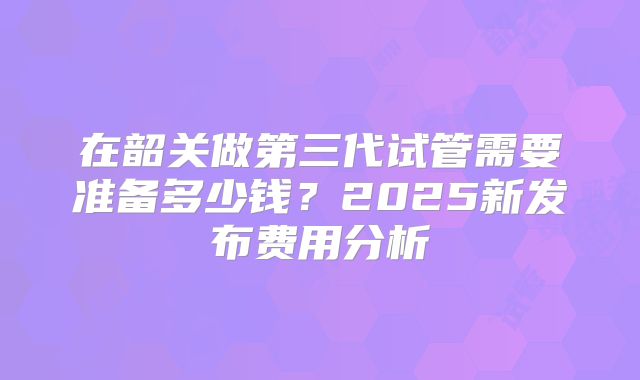 在韶关做第三代试管需要准备多少钱？2025新发布费用分析
