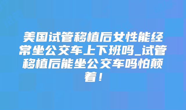 美国试管移植后女性能经常坐公交车上下班吗_试管移植后能坐公交车吗怕颠着！