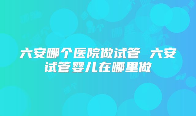 六安哪个医院做试管 六安试管婴儿在哪里做