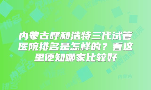 内蒙古呼和浩特三代试管医院排名是怎样的？看这里便知哪家比较好