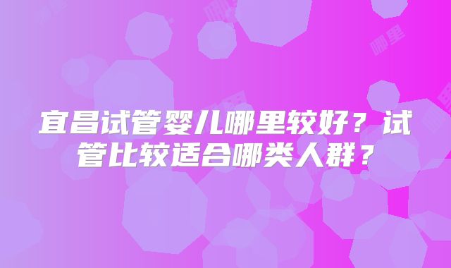 宜昌试管婴儿哪里较好？试管比较适合哪类人群？