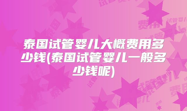 泰国试管婴儿大概费用多少钱(泰国试管婴儿一般多少钱呢)