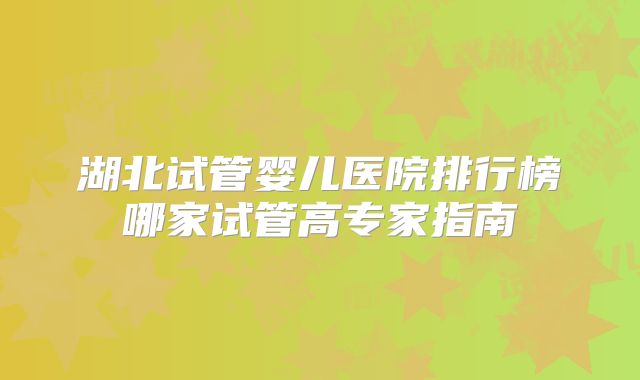 湖北试管婴儿医院排行榜哪家试管高专家指南