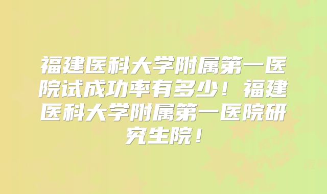 福建医科大学附属第一医院试成功率有多少!福建医科大学附属第一医院研究生院!