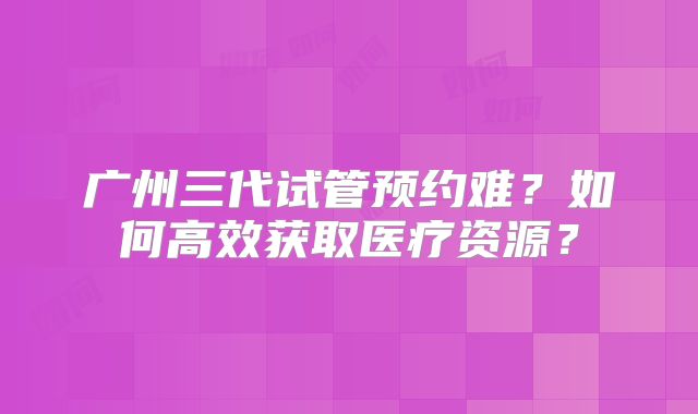 广州三代试管预约难？如何高效获取医疗资源？