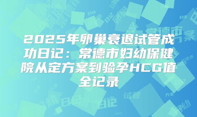 2025年卵巢衰退试管成功日记：常德市妇幼保健院从定方案到验孕HCG值全记录