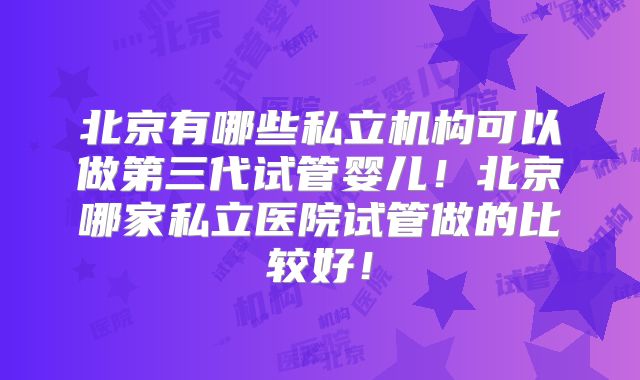 北京有哪些私立机构可以做第三代试管婴儿！北京哪家私立医院试管做的比较好！