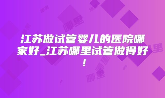 江苏做试管婴儿的医院哪家好_江苏哪里试管做得好！