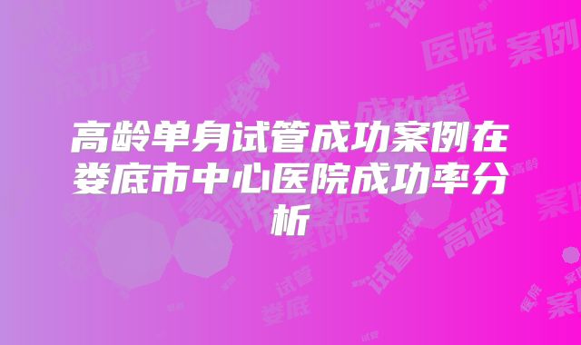 高龄单身试管成功案例在娄底市中心医院成功率分析