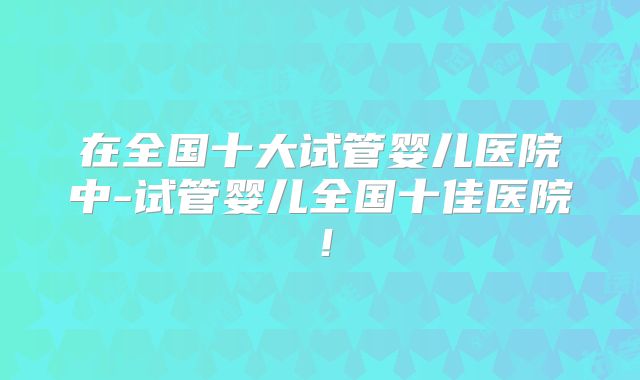 在全国十大试管婴儿医院中-试管婴儿全国十佳医院！