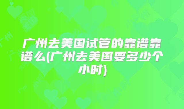 广州去美国试管的靠谱靠谱么(广州去美国要多少个小时)