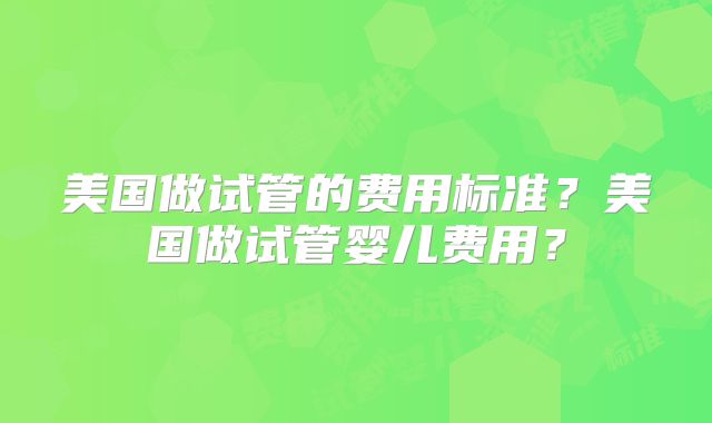 美国做试管的费用标准?美国做试管婴儿费用?