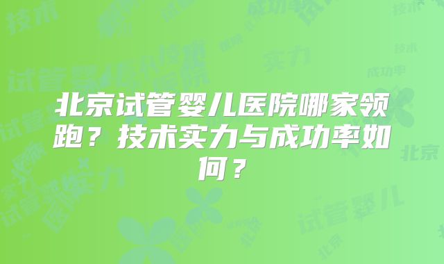 北京试管婴儿医院哪家领跑？技术实力与成功率如何？