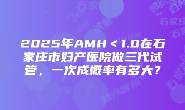 2025年AMH＜1.0在石家庄市妇产医院做三代试管，一次成概率有多大？