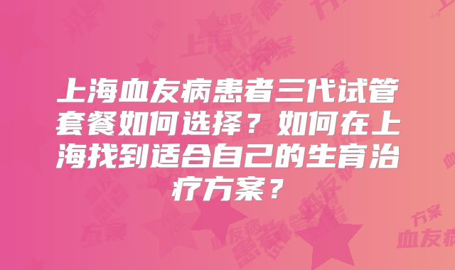 上海血友病患者三代试管套餐如何选择？如何在上海找到适合自己的生育治疗方案？