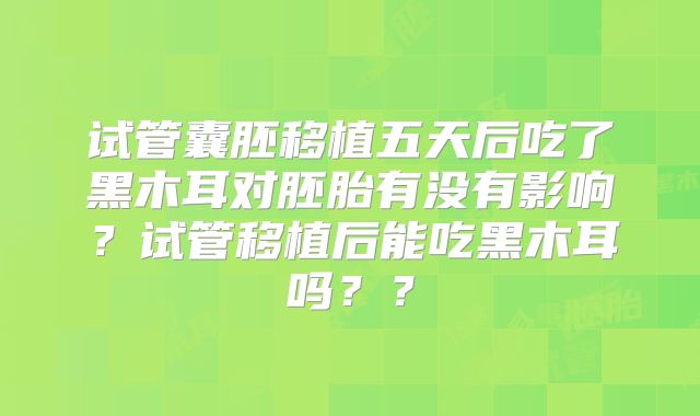 试管囊胚移植五天后吃了黑木耳对胚胎有没有影响?试管移植后能吃黑木耳吗??