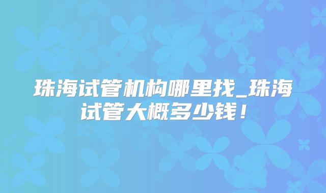 珠海试管机构哪里找_珠海试管大概多少钱！
