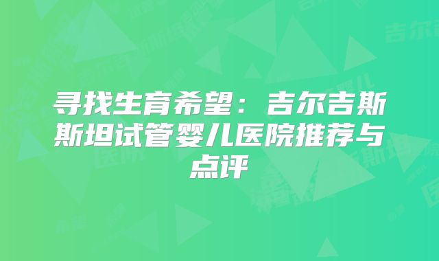 寻找生育希望：吉尔吉斯斯坦试管婴儿医院推荐与点评