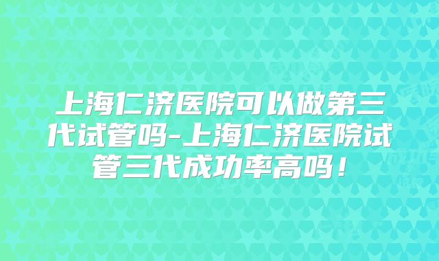 上海仁济医院可以做第三代试管吗-上海仁济医院试管三代成功率高吗！
