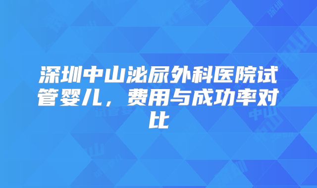 深圳中山泌尿外科医院试管婴儿，费用与成功率对比