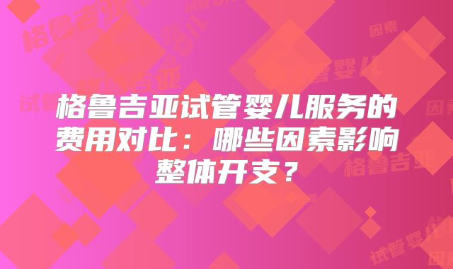 格鲁吉亚试管婴儿服务的费用对比：哪些因素影响整体开支？