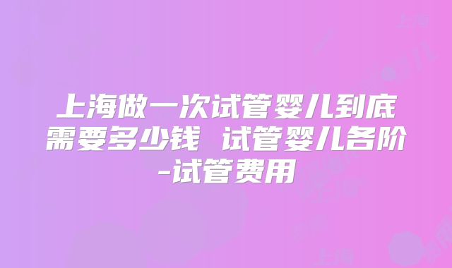 上海做一次试管婴儿到底需要多少钱 试管婴儿各阶-试管费用