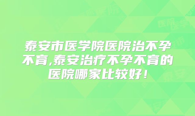 泰安市医学院医院治不孕不育,泰安治疗不孕不育的医院哪家比较好！