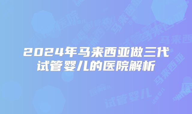 2024年马来西亚做三代试管婴儿的医院解析
