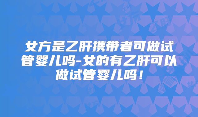 女方是乙肝携带者可做试管婴儿吗-女的有乙肝可以做试管婴儿吗！