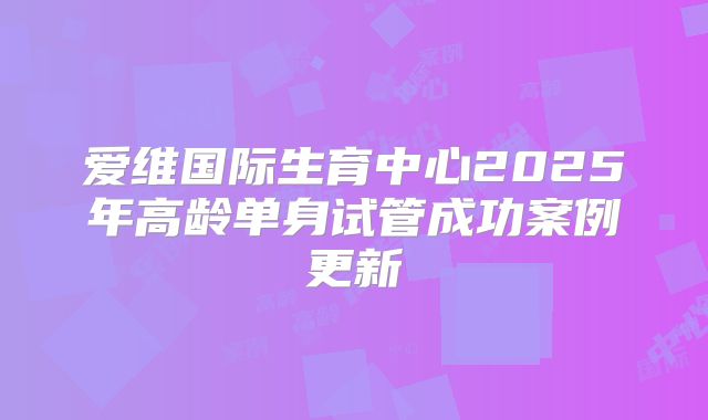 爱维国际生育中心2025年高龄单身试管成功案例更新