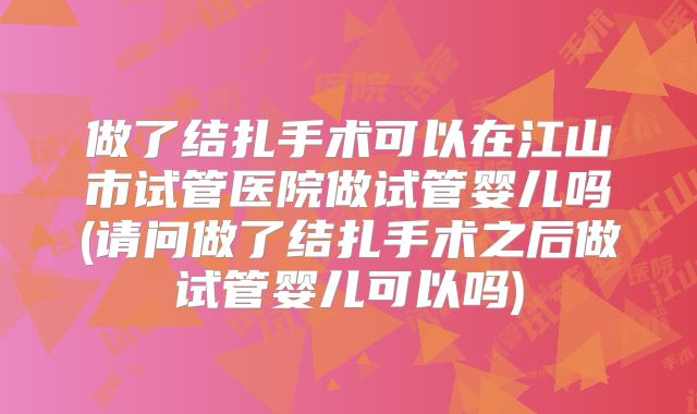 做了结扎手术可以在江山市试管医院做试管婴儿吗(请问做了结扎手术之后做试管婴儿可以吗)