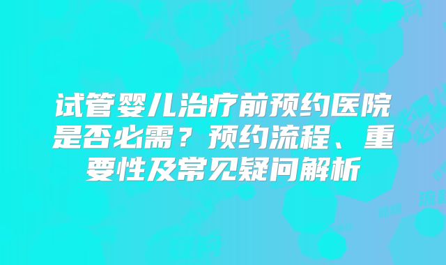 试管婴儿治疗前预约医院是否必需？预约流程、重要性及常见疑问解析