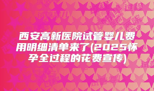 西安高新医院试管婴儿费用明细清单来了(2025怀孕全过程的花费宣传)